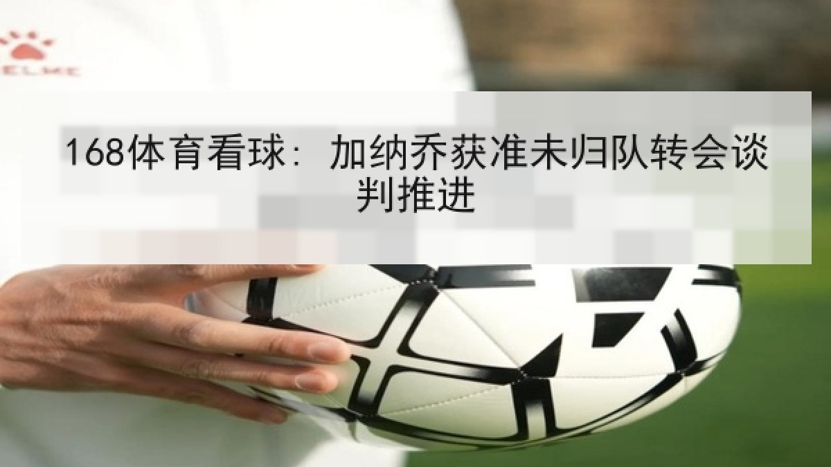 168体育看球: 加纳乔获准未归队转会谈判推进