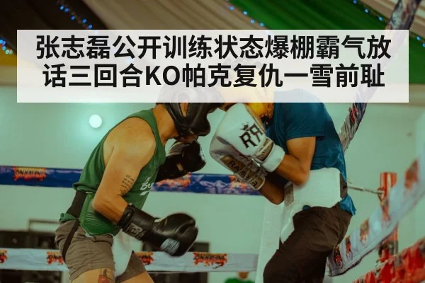 张志磊公开训练状态爆棚霸气放话三回合KO帕克复仇一雪前耻