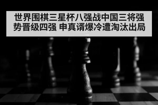 世界围棋三星杯八强战中国三将强势晋级四强 申真谞爆冷遭淘汰出局